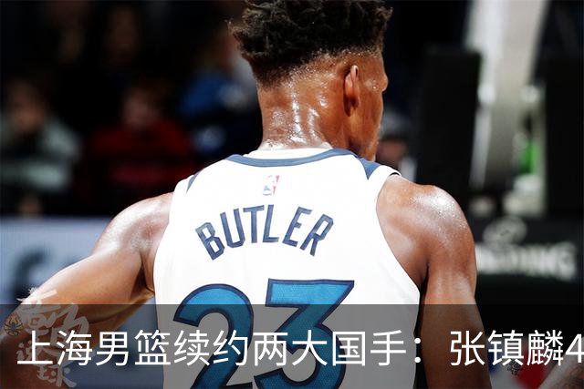 上海男篮续约两大国手：张镇麟4年顶薪 偰李永炜3年B类合同