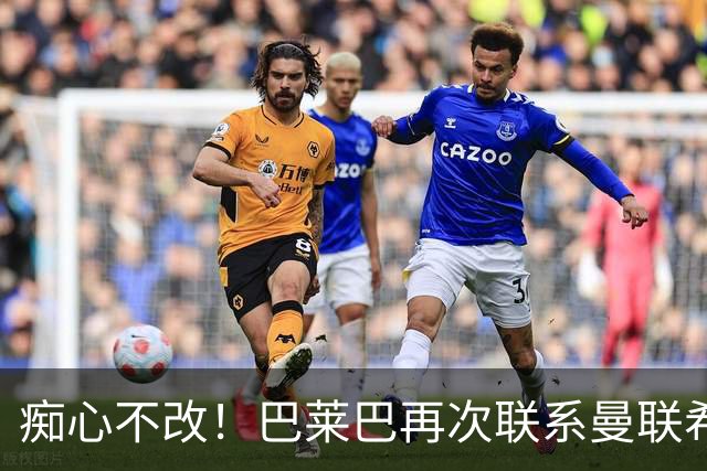痴心不改！巴莱巴再次联系曼联希望加盟，拉爵团队仍梦想楚阿梅尼
