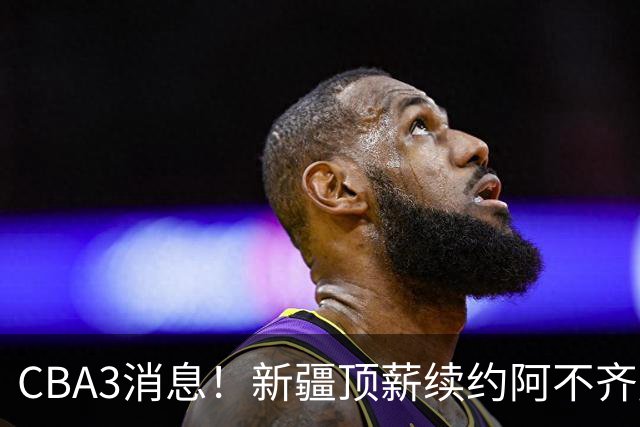 CBA3消息！新疆顶薪续约阿不齐麟，CBA因白边惹争议，山西签下赵嘉仁王俊杰